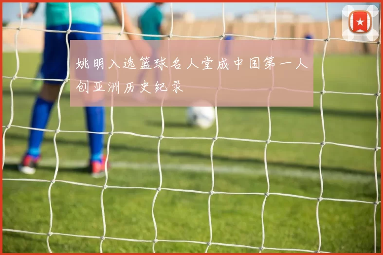 姚明入选篮球名人堂成中国第一人创亚洲历史纪录