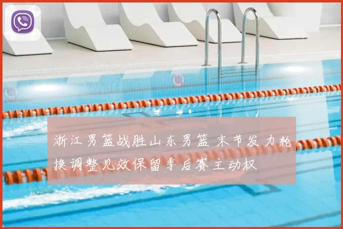 浙江男篮战胜山东男篮 末节发力轮换调整见效保留季后赛主动权