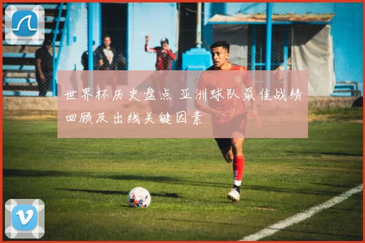 世界杯历史盘点 亚洲球队最佳战绩回顾及出线关键因素