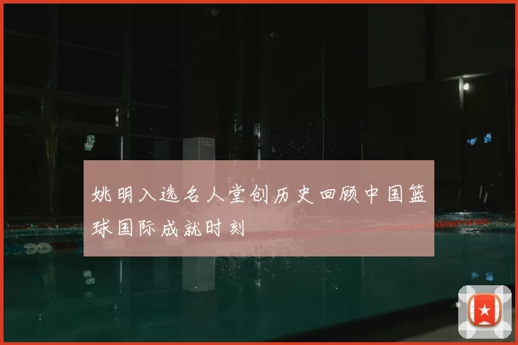 姚明入选名人堂创历史回顾中国篮球国际成就时刻